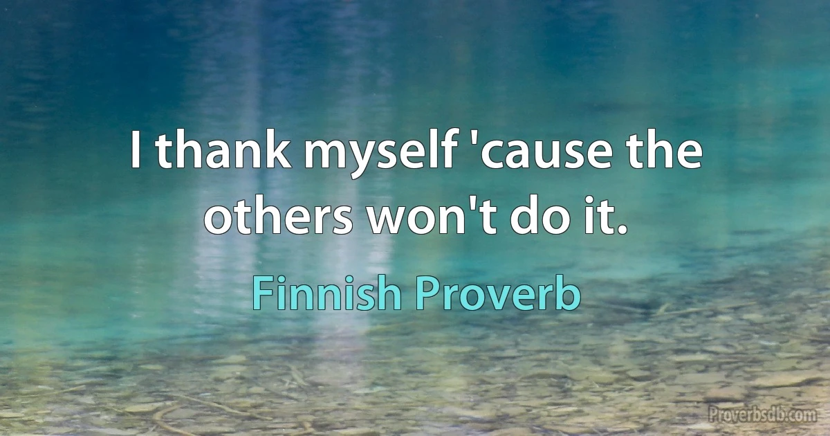 I thank myself 'cause the others won't do it. (Finnish Proverb)