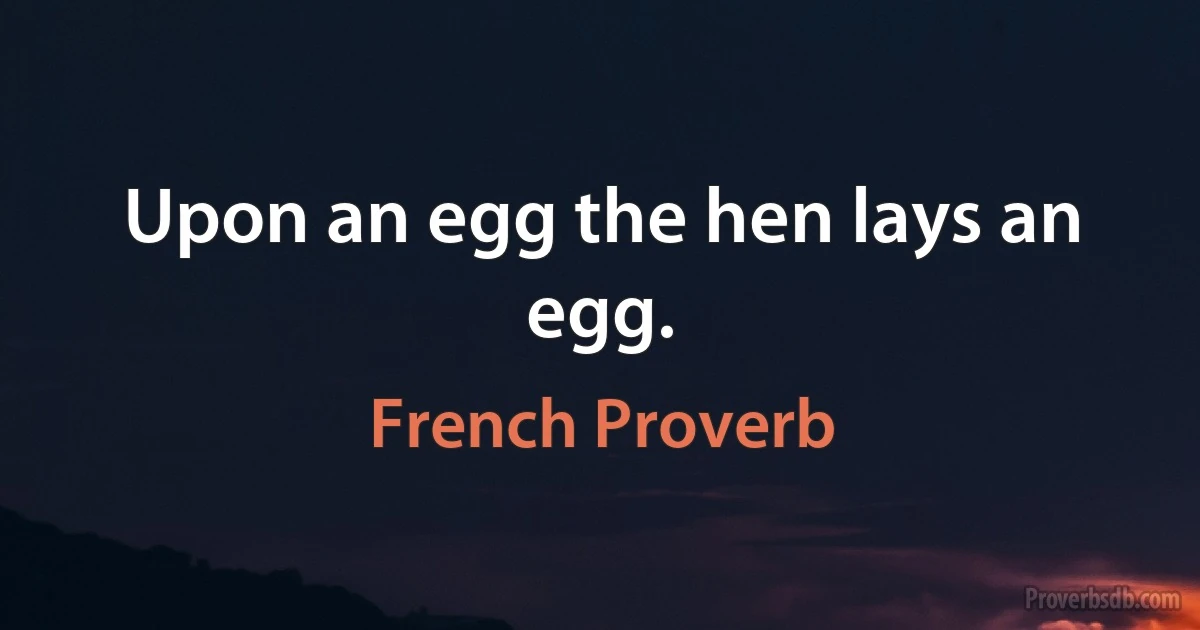 Upon an egg the hen lays an egg. (French Proverb)