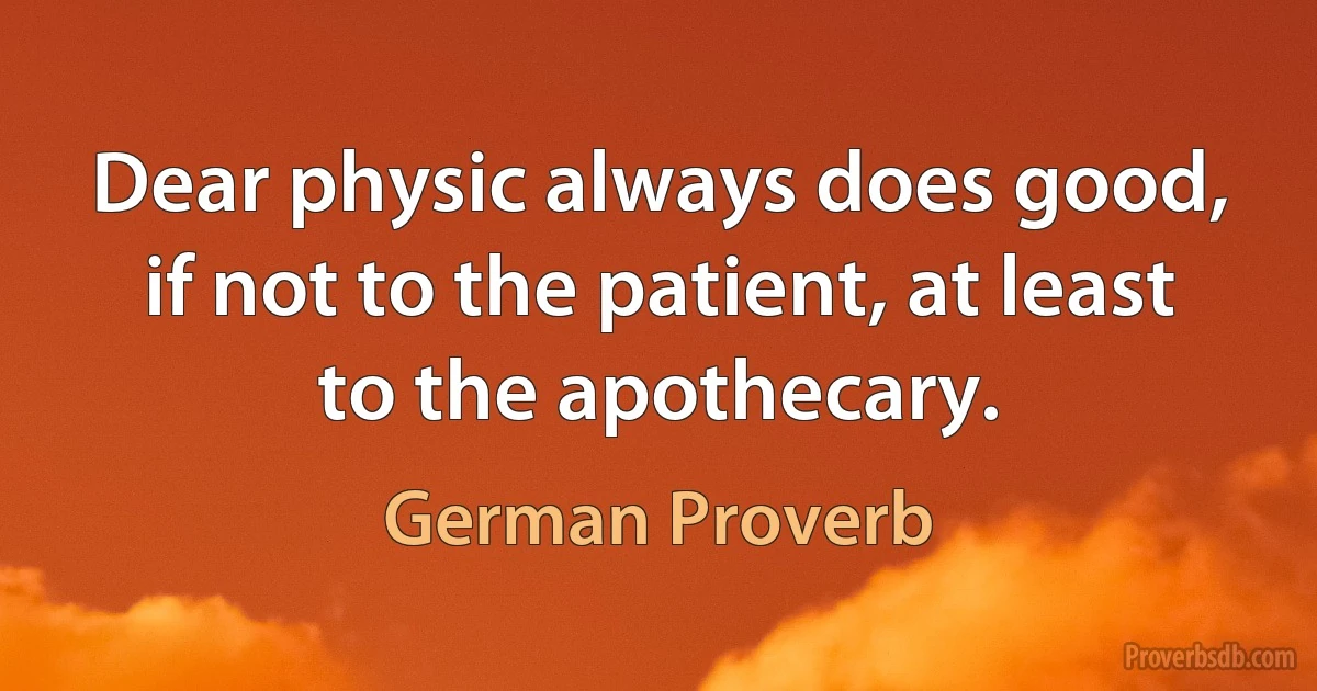 Dear physic always does good, if not to the patient, at least to the apothecary. (German Proverb)