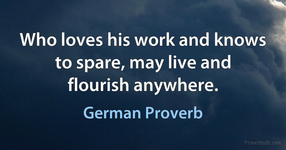 Who loves his work and knows to spare, may live and flourish anywhere. (German Proverb)