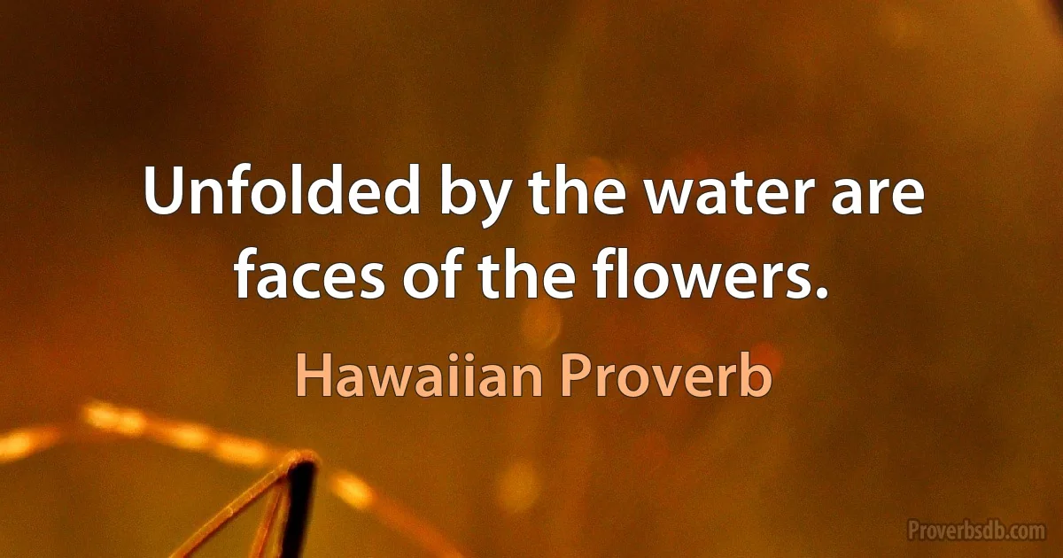 Unfolded by the water are faces of the flowers. (Hawaiian Proverb)