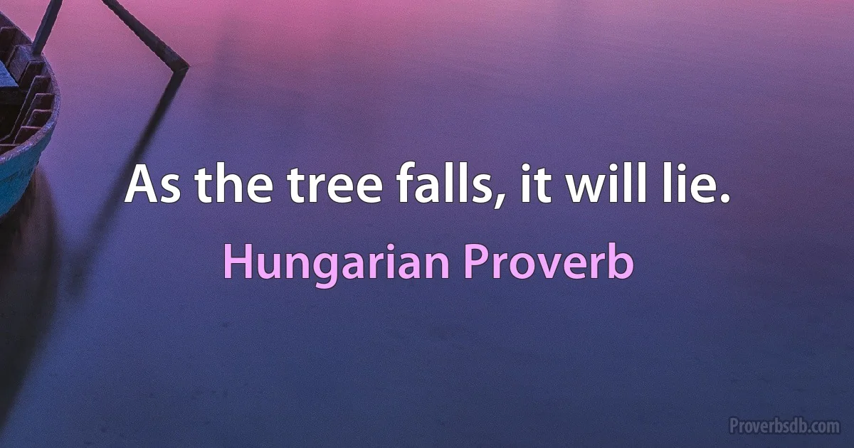 As the tree falls, it will lie. (Hungarian Proverb)