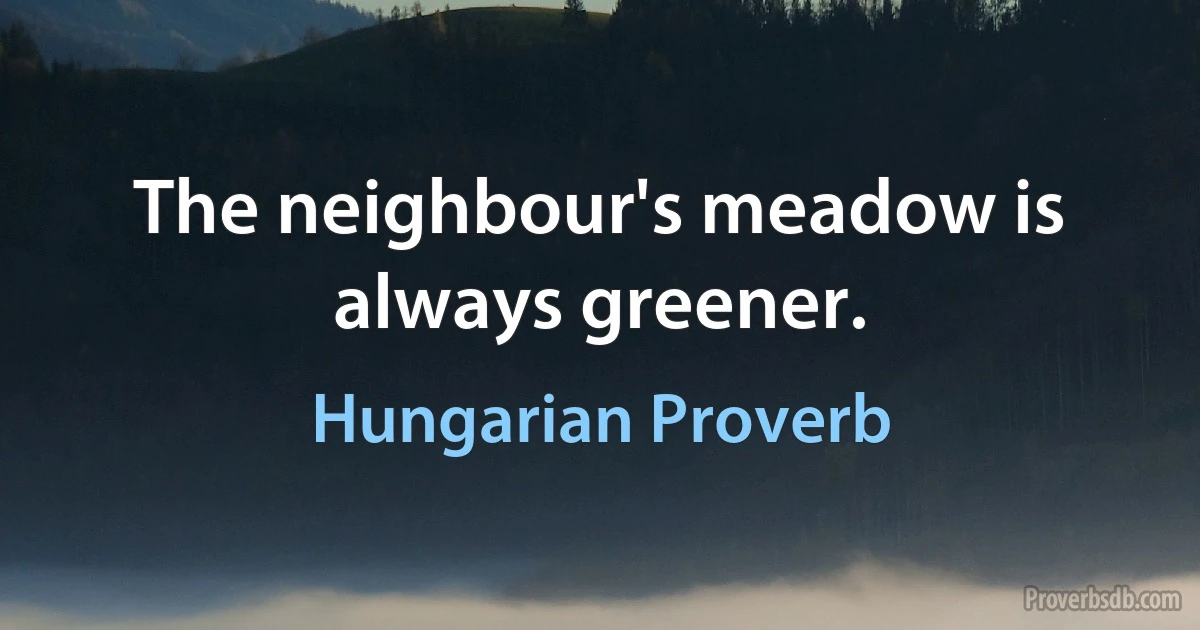 The neighbour's meadow is always greener. (Hungarian Proverb)