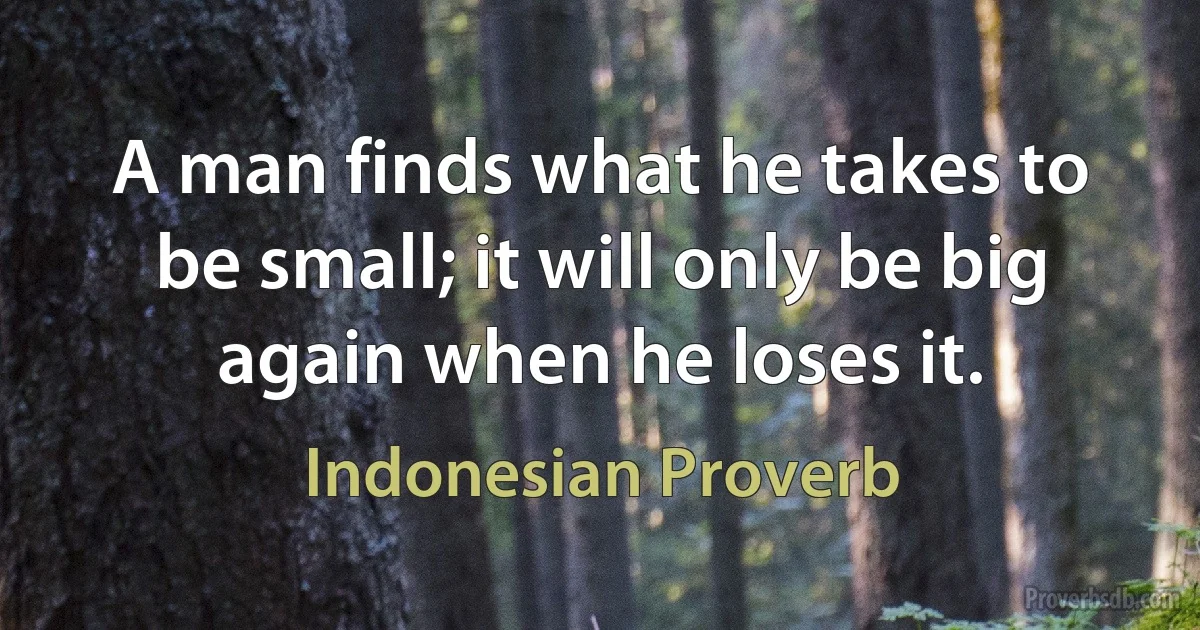 A man finds what he takes to be small; it will only be big again when he loses it. (Indonesian Proverb)