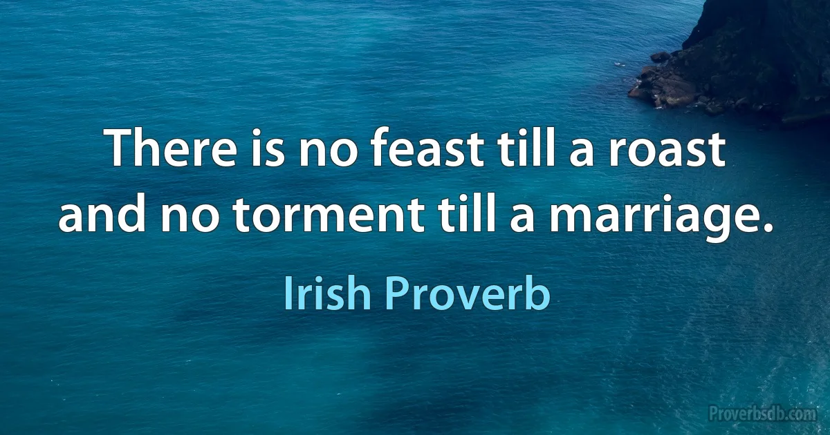 There is no feast till a roast and no torment till a marriage. (Irish Proverb)