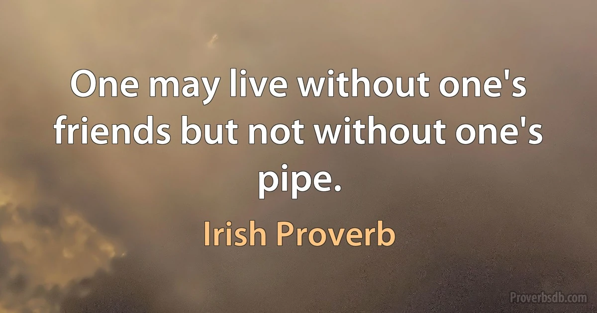 One may live without one's friends but not without one's pipe. (Irish Proverb)