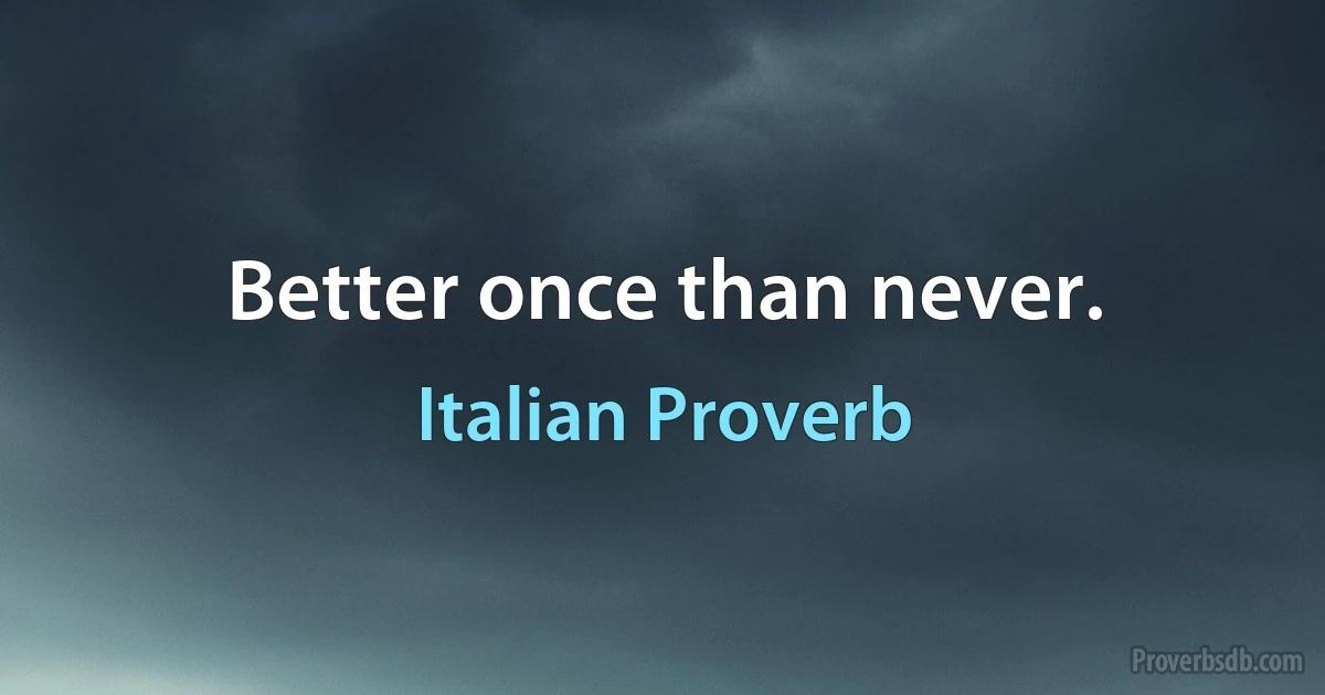 Better once than never. (Italian Proverb)