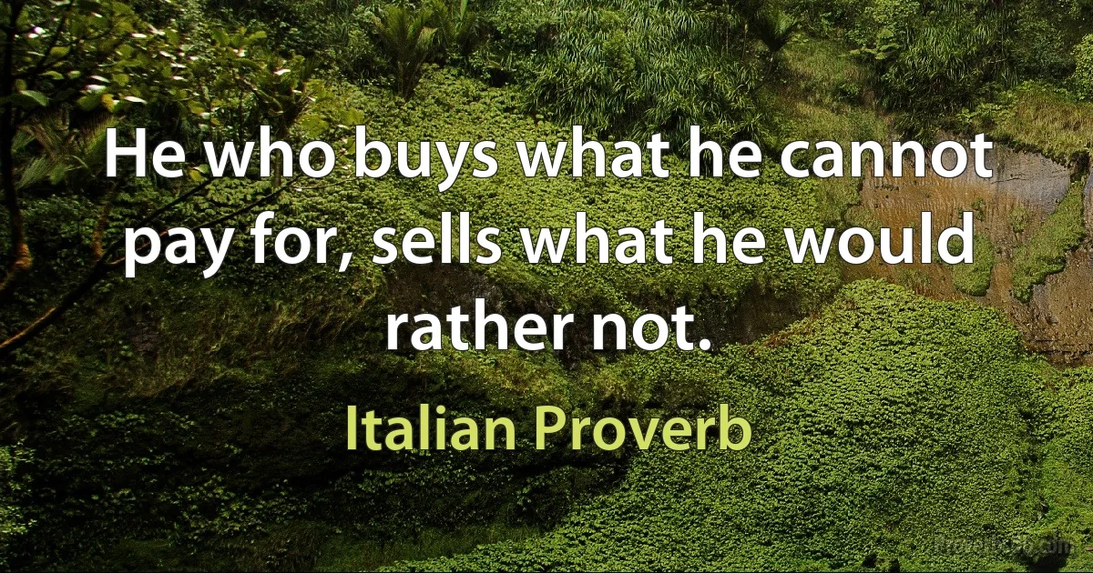 He who buys what he cannot pay for, sells what he would rather not. (Italian Proverb)