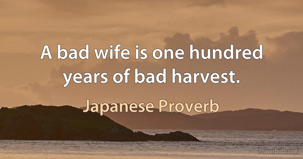 A bad wife is one hundred years of bad harvest. (Japanese Proverb)