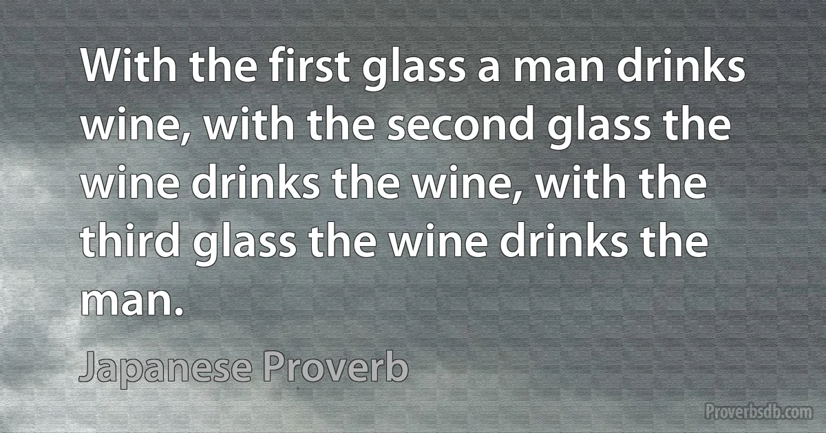 With the first glass a man drinks wine, with the second glass the wine drinks the wine, with the third glass the wine drinks the man. (Japanese Proverb)