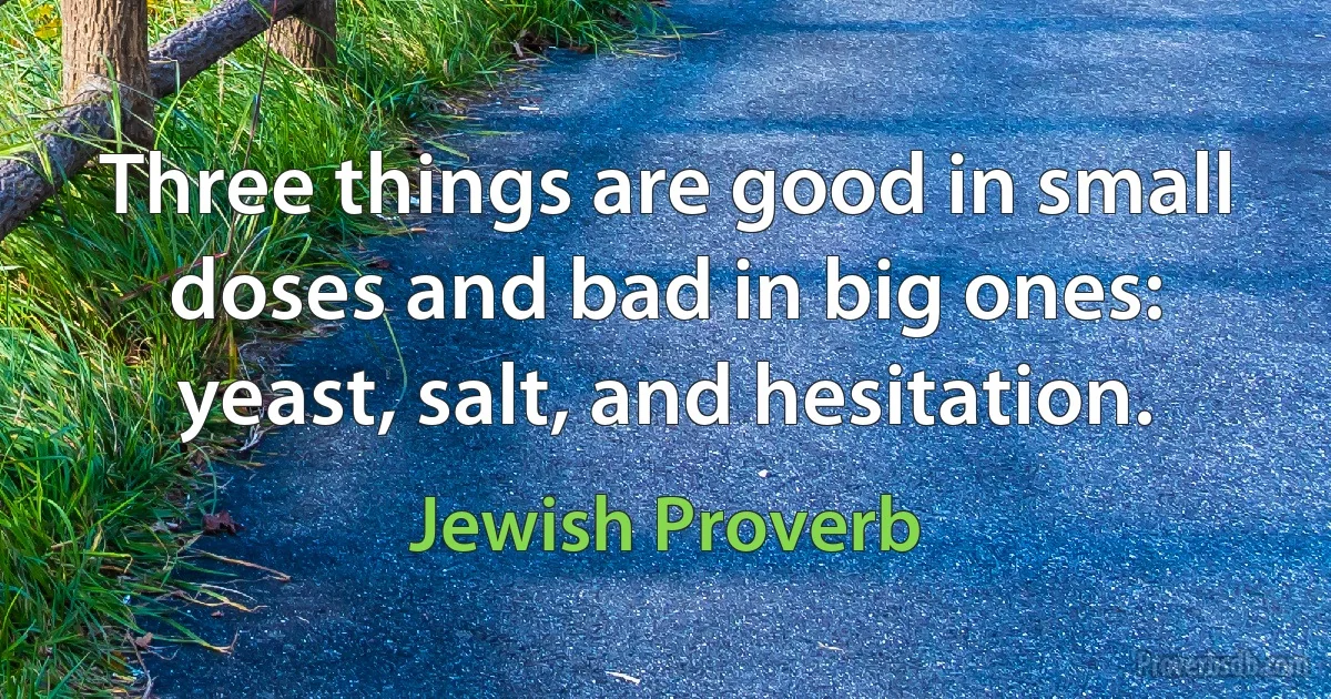 Three things are good in small doses and bad in big ones: yeast, salt, and hesitation. (Jewish Proverb)