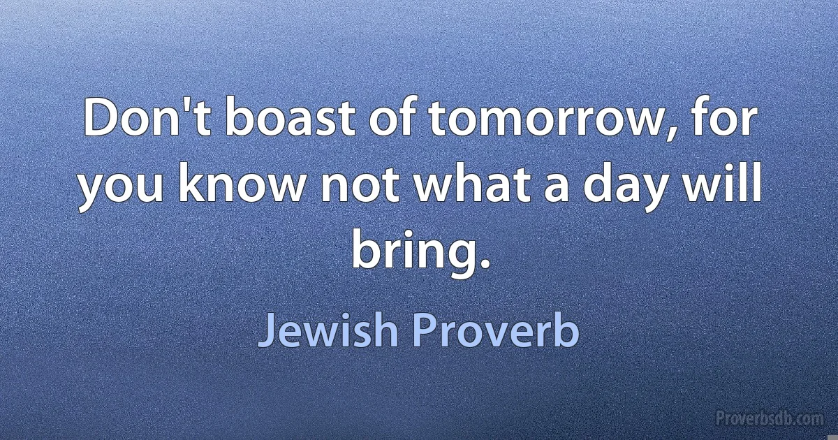 Don't boast of tomorrow, for you know not what a day will bring. (Jewish Proverb)