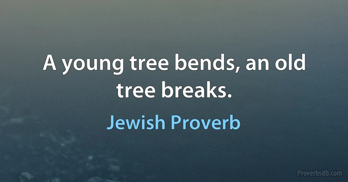 A young tree bends, an old tree breaks. (Jewish Proverb)