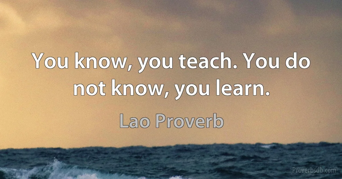 You know, you teach. You do not know, you learn. (Lao Proverb)