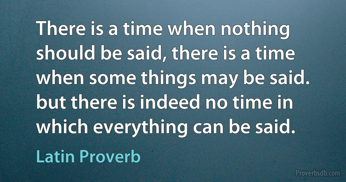 There is a time when nothing should be said, there is a time when some things may be said. but there is indeed no time in which everything can be said. (Latin Proverb)