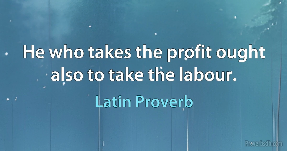 He who takes the profit ought also to take the labour. (Latin Proverb)