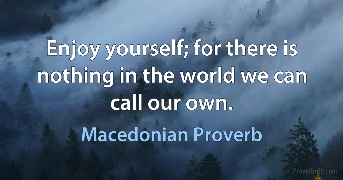 Enjoy yourself; for there is nothing in the world we can call our own. (Macedonian Proverb)