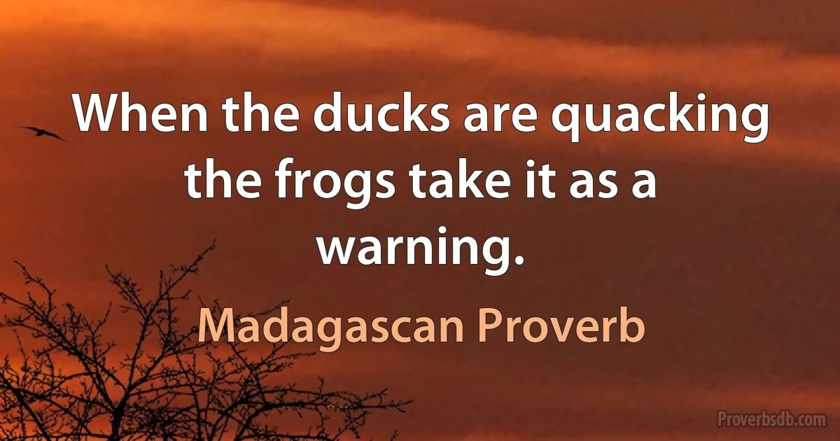 When the ducks are quacking the frogs take it as a warning. (Madagascan Proverb)