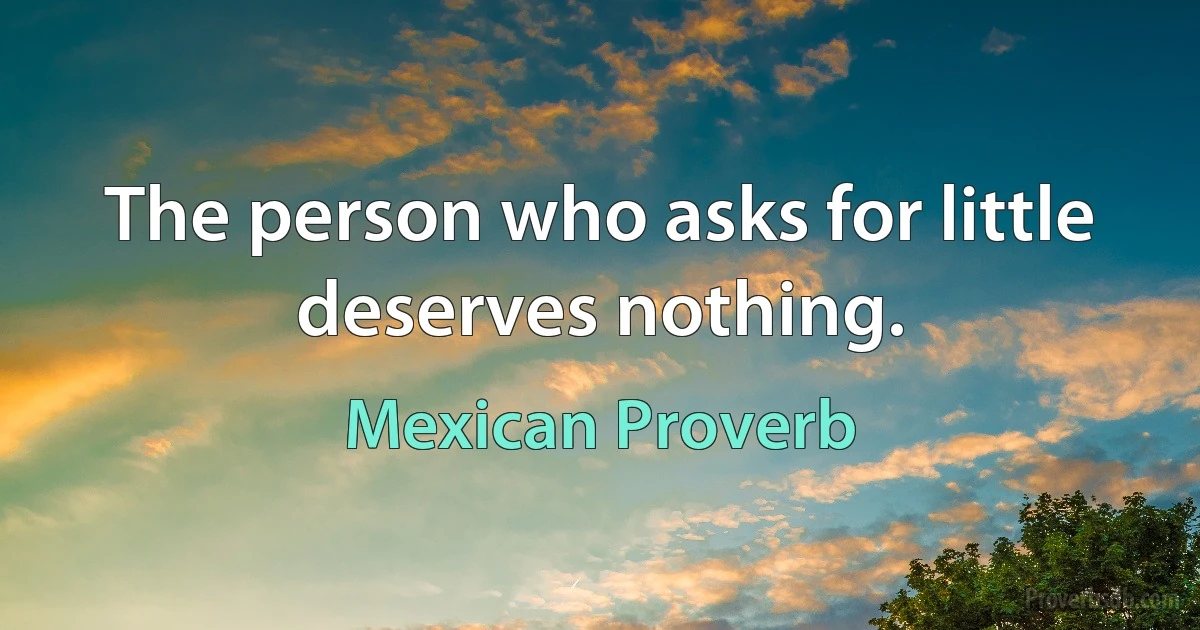 The person who asks for little deserves nothing. (Mexican Proverb)