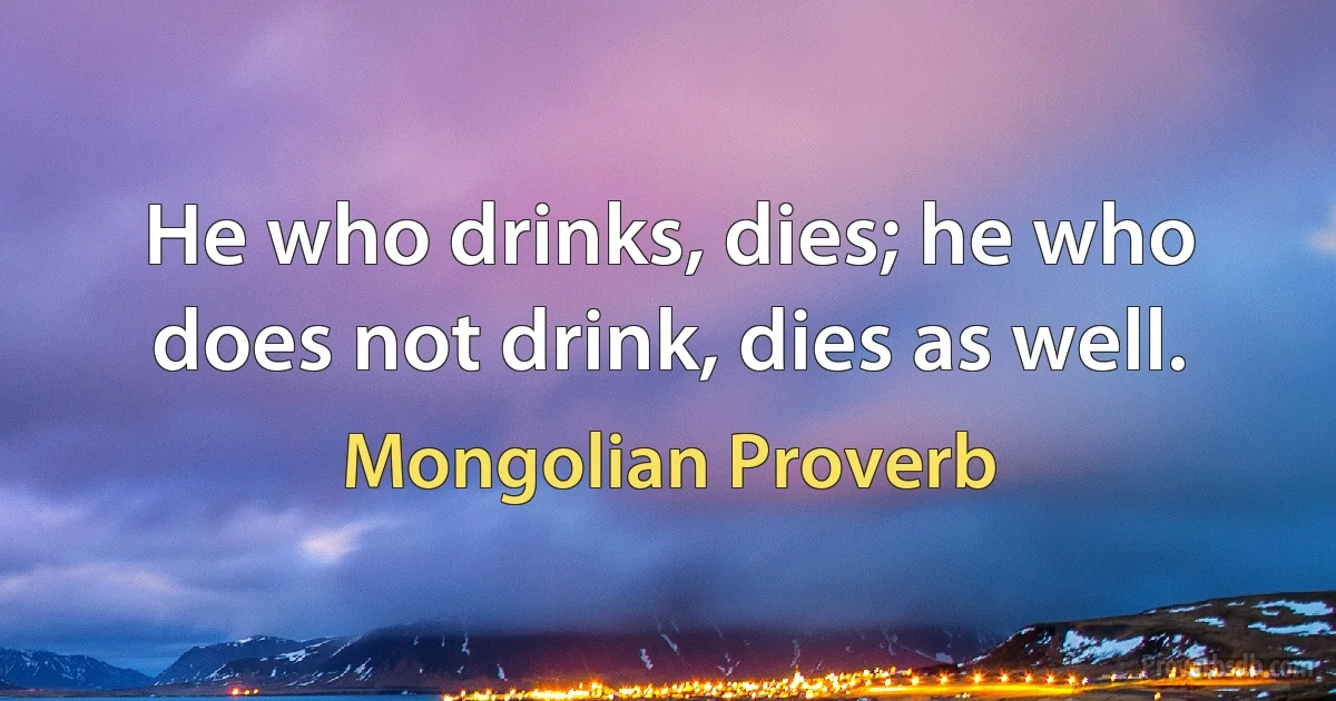 He who drinks, dies; he who does not drink, dies as well. (Mongolian Proverb)