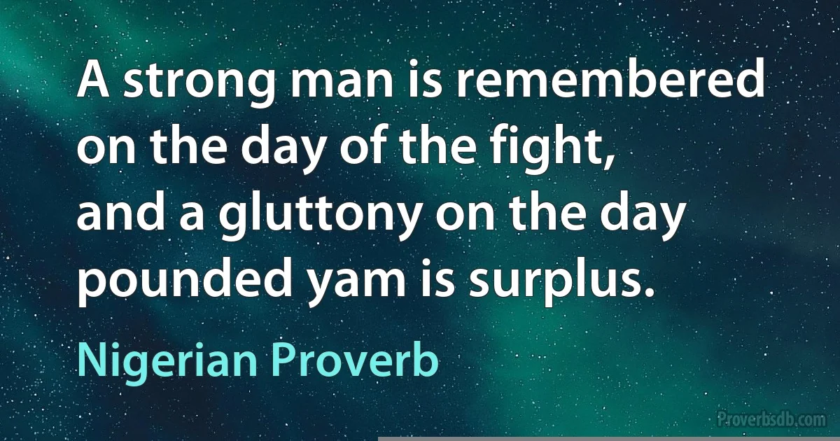 A strong man is remembered on the day of the fight, and a gluttony on the day pounded yam is surplus. (Nigerian Proverb)