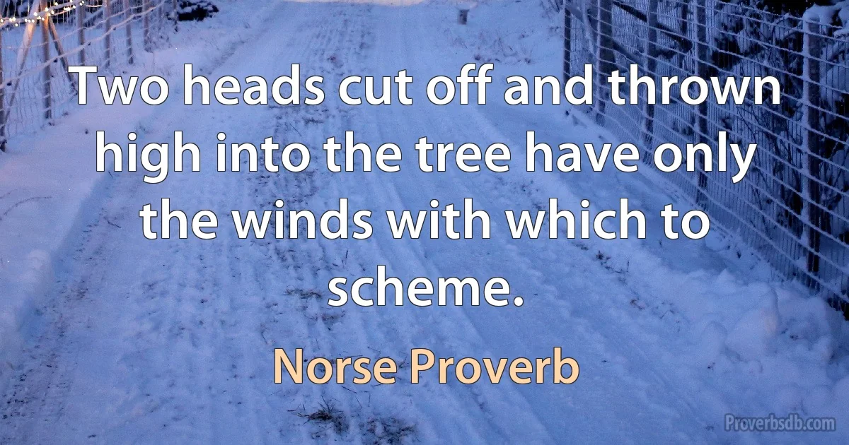 Two heads cut off and thrown high into the tree have only the winds with which to scheme. (Norse Proverb)