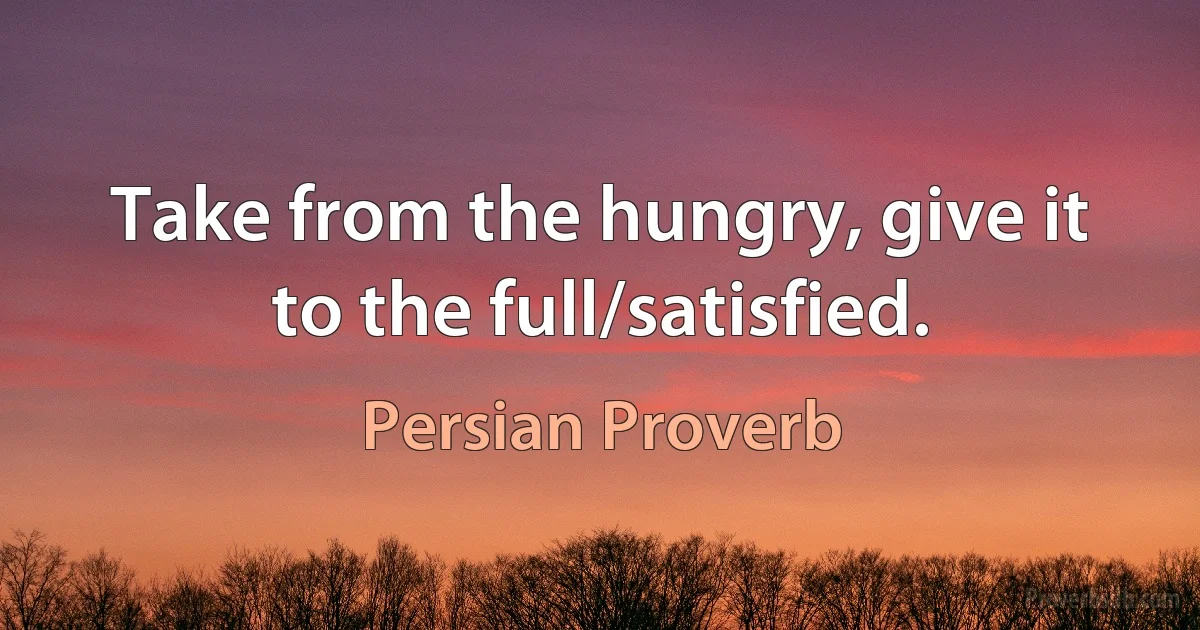 Take from the hungry, give it to the full/satisfied. (Persian Proverb)