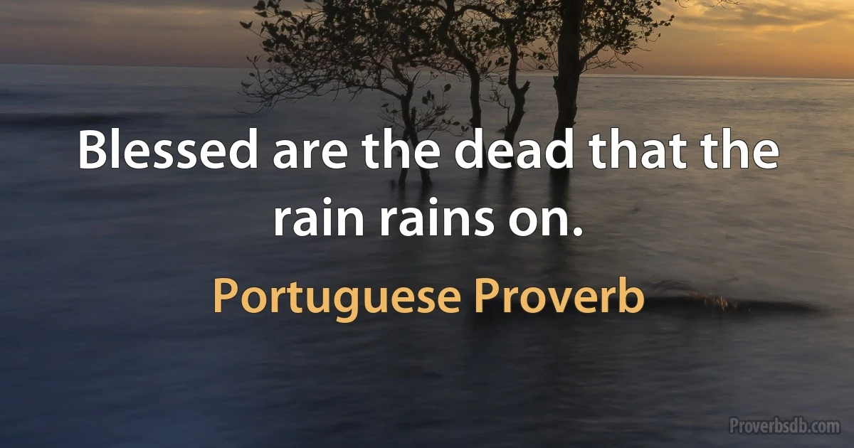 Blessed are the dead that the rain rains on. (Portuguese Proverb)