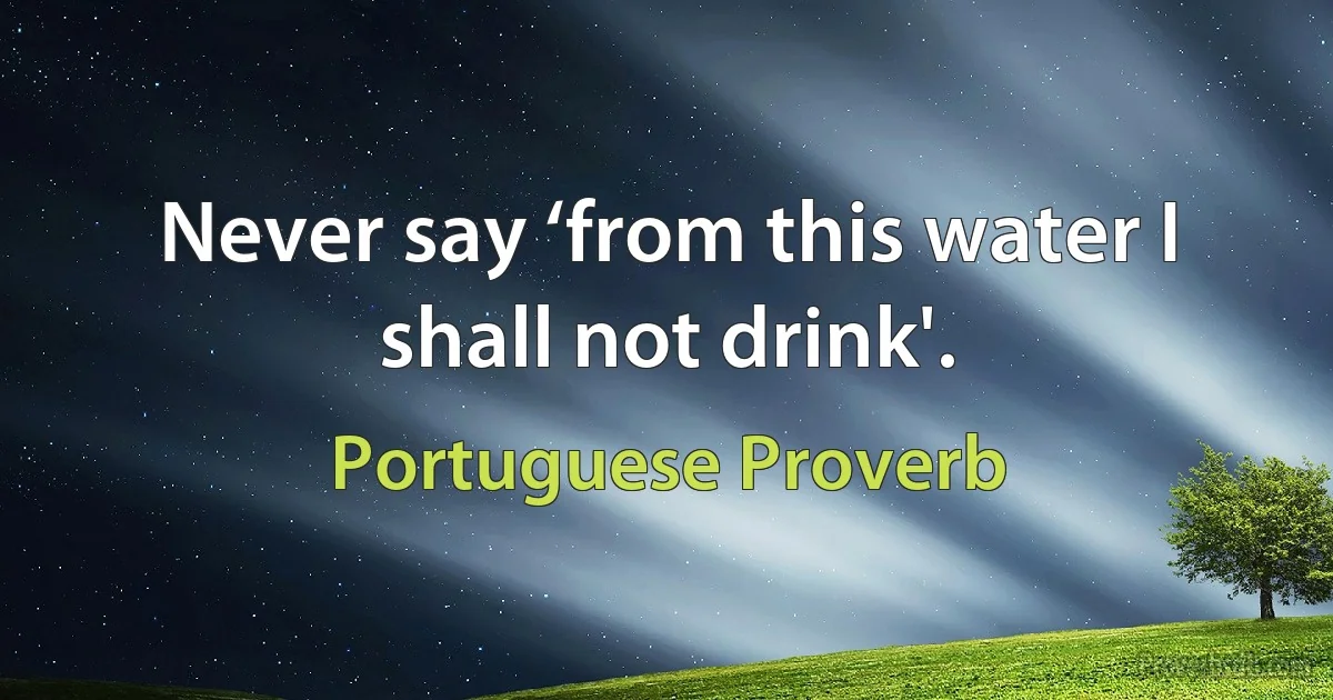 Never say ‘from this water I shall not drink'. (Portuguese Proverb)