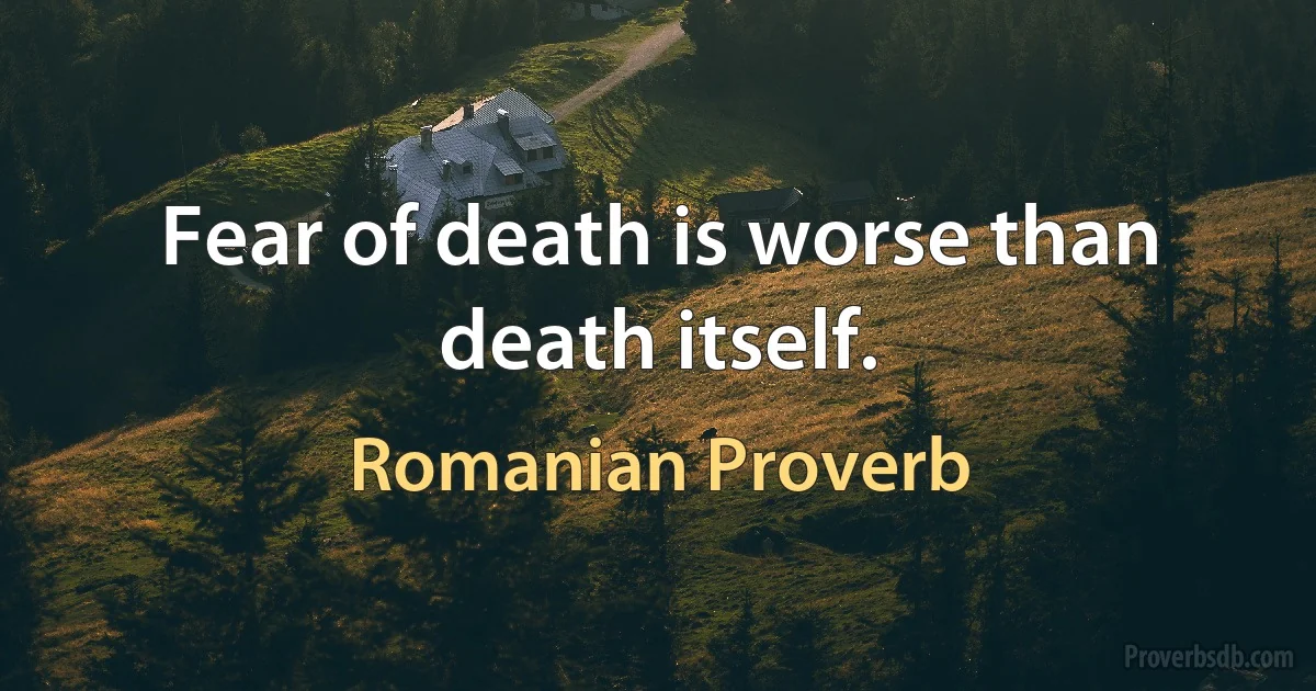 Fear of death is worse than death itself. (Romanian Proverb)