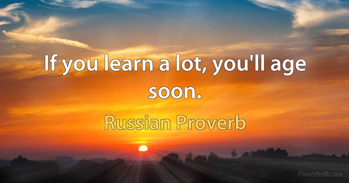 If you learn a lot, you'll age soon. (Russian Proverb)