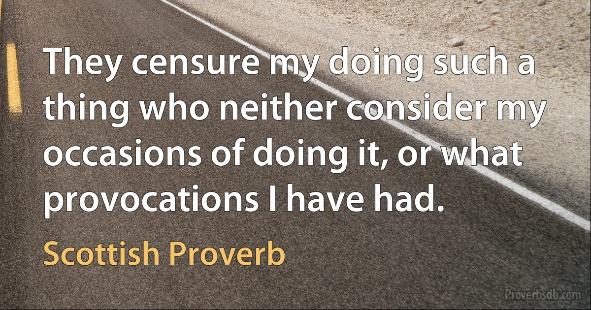 They censure my doing such a thing who neither consider my occasions of doing it, or what provocations I have had. (Scottish Proverb)