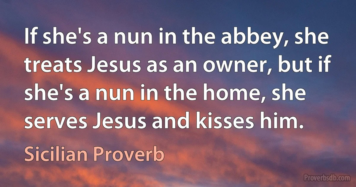 If she's a nun in the abbey, she treats Jesus as an owner, but if she's a nun in the home, she serves Jesus and kisses him. (Sicilian Proverb)