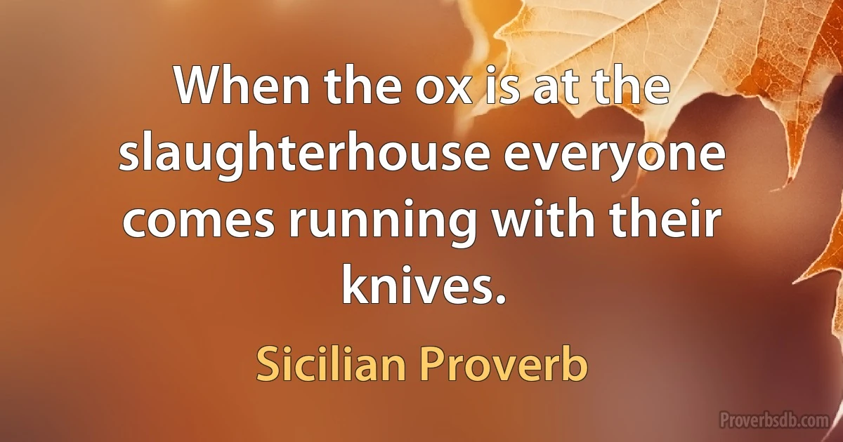 When the ox is at the slaughterhouse everyone comes running with their knives. (Sicilian Proverb)