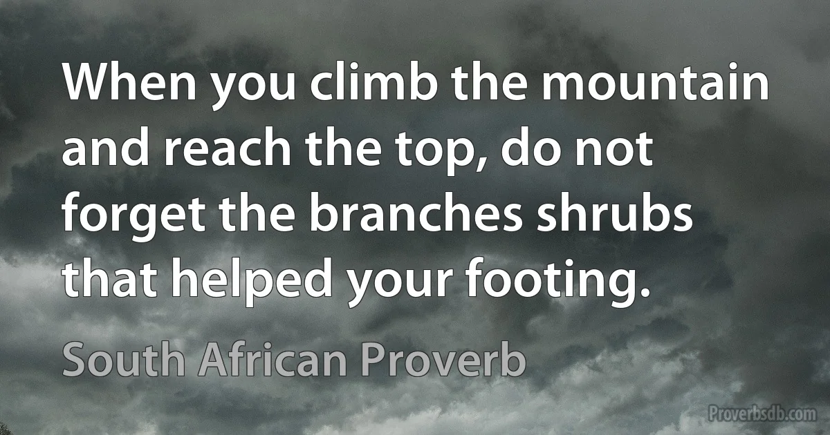 When you climb the mountain and reach the top, do not forget the branches shrubs that helped your footing. (South African Proverb)