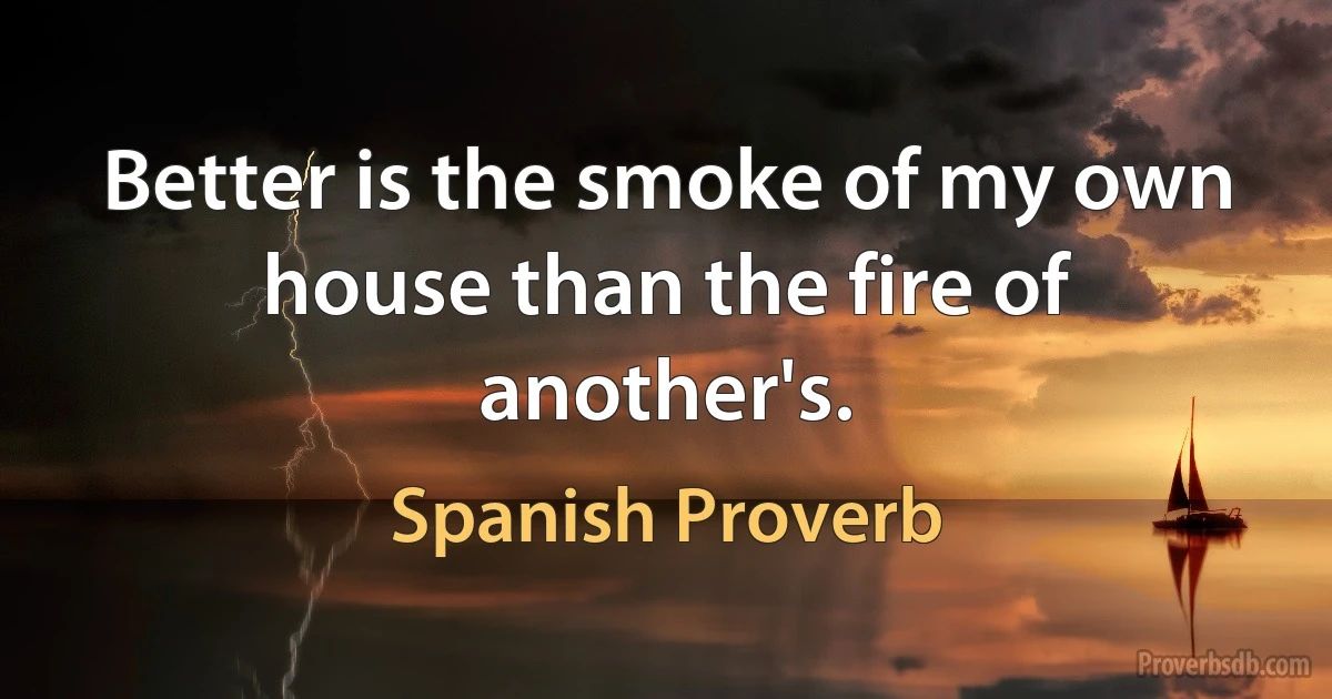 Better is the smoke of my own house than the fire of another's. (Spanish Proverb)