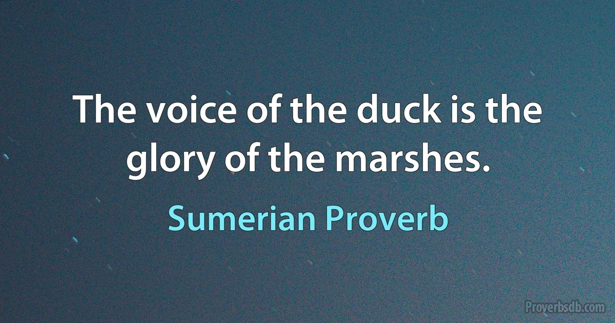 The voice of the duck is the glory of the marshes. (Sumerian Proverb)