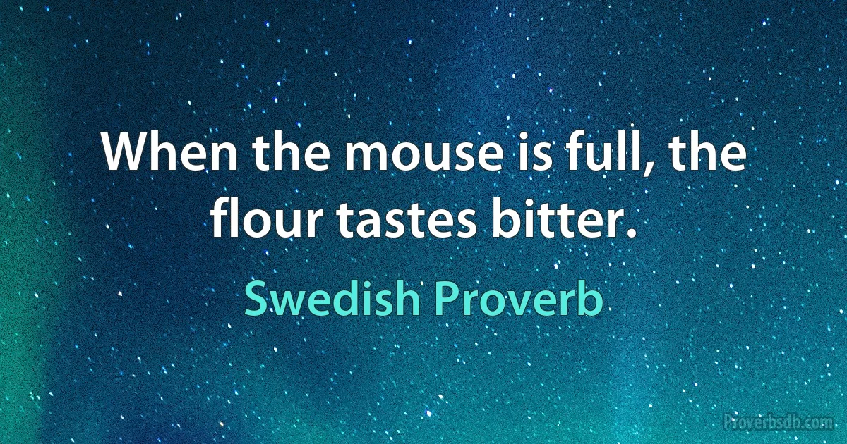 When the mouse is full, the flour tastes bitter. (Swedish Proverb)