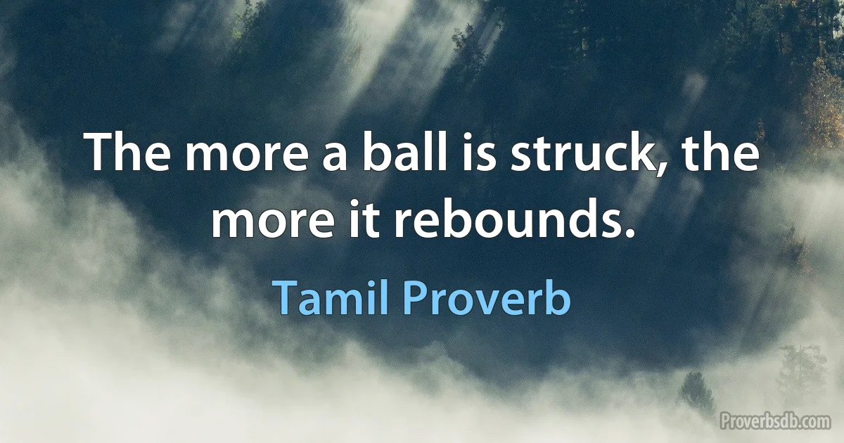 The more a ball is struck, the more it rebounds. (Tamil Proverb)