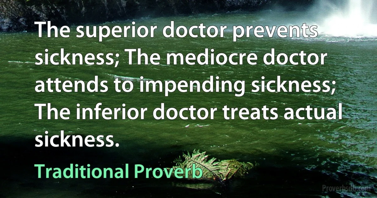 The superior doctor prevents sickness; The mediocre doctor attends to impending sickness; The inferior doctor treats actual sickness. (Traditional Proverb)