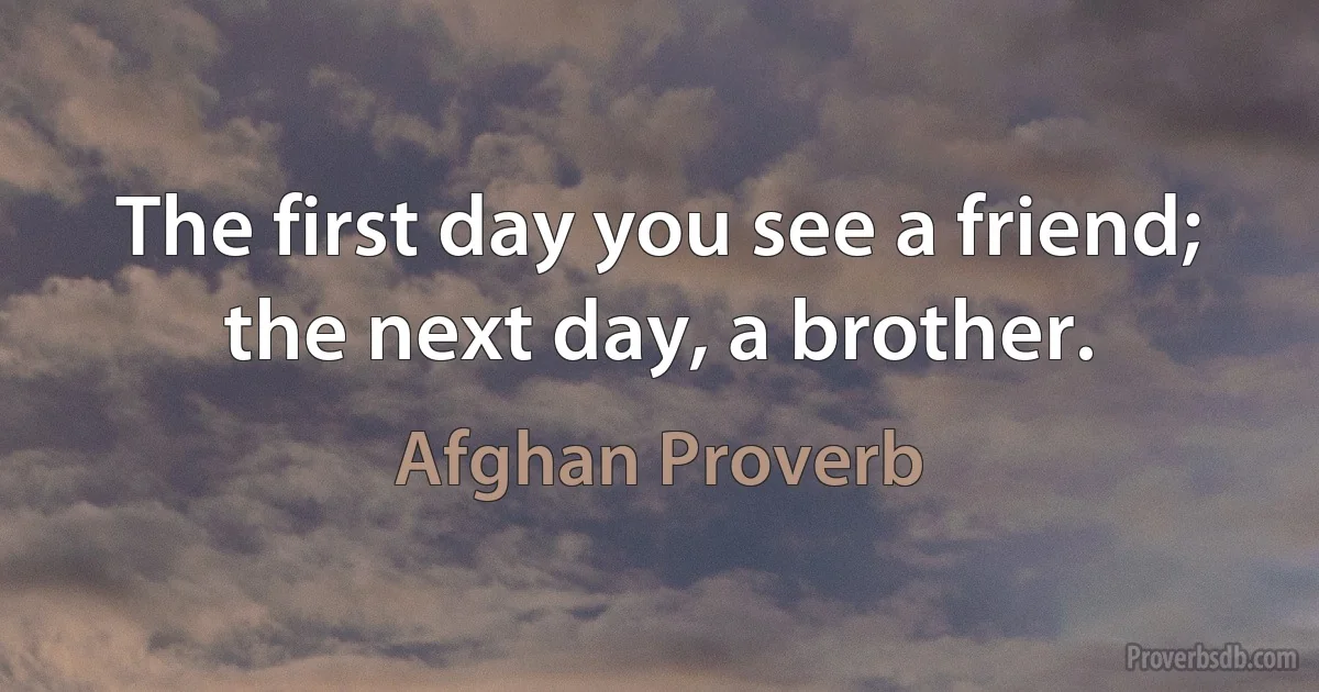 The first day you see a friend; the next day, a brother. (Afghan Proverb)