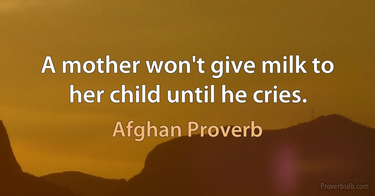 A mother won't give milk to her child until he cries. (Afghan Proverb)