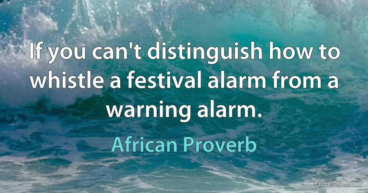 If you can't distinguish how to whistle a festival alarm from a warning alarm. (African Proverb)