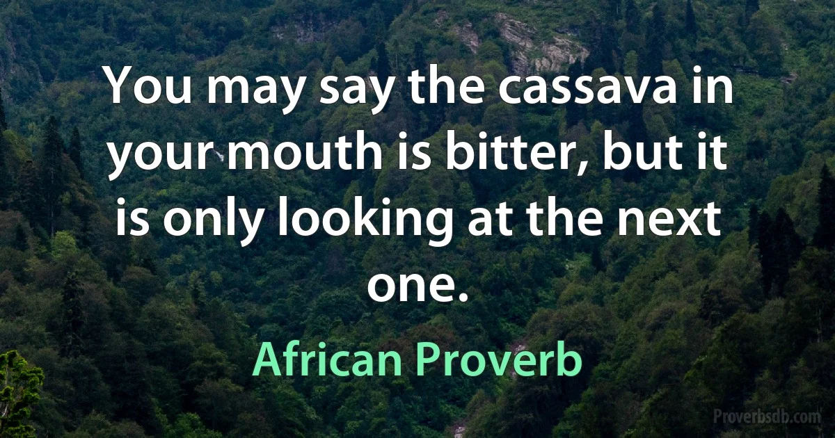 You may say the cassava in your mouth is bitter, but it is only looking at the next one. (African Proverb)