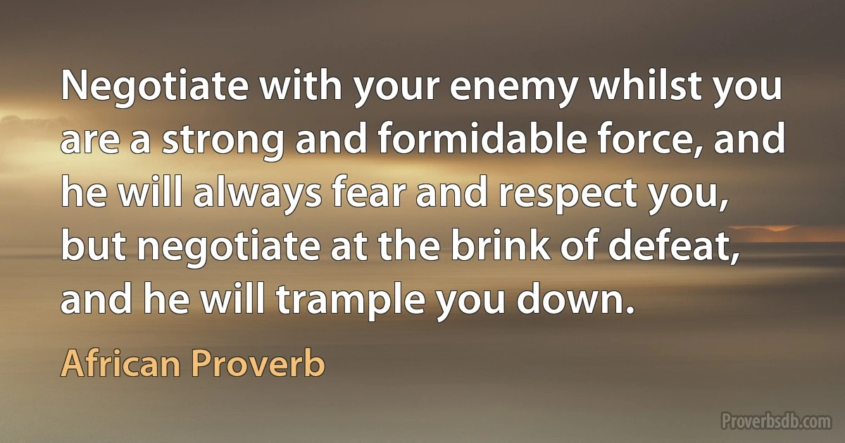 Negotiate with your enemy whilst you are a strong and formidable force, and he will always fear and respect you, but negotiate at the brink of defeat, and he will trample you down. (African Proverb)