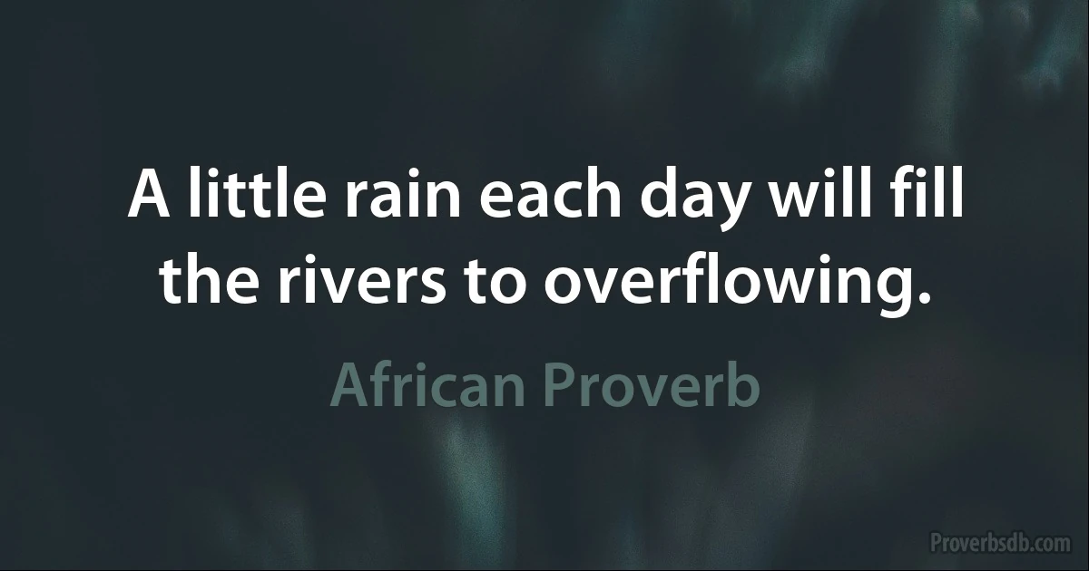 A little rain each day will fill the rivers to overflowing. (African Proverb)