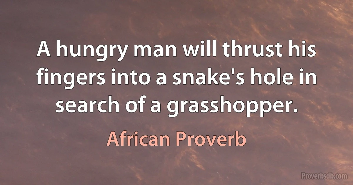 A hungry man will thrust his fingers into a snake's hole in search of a grasshopper. (African Proverb)