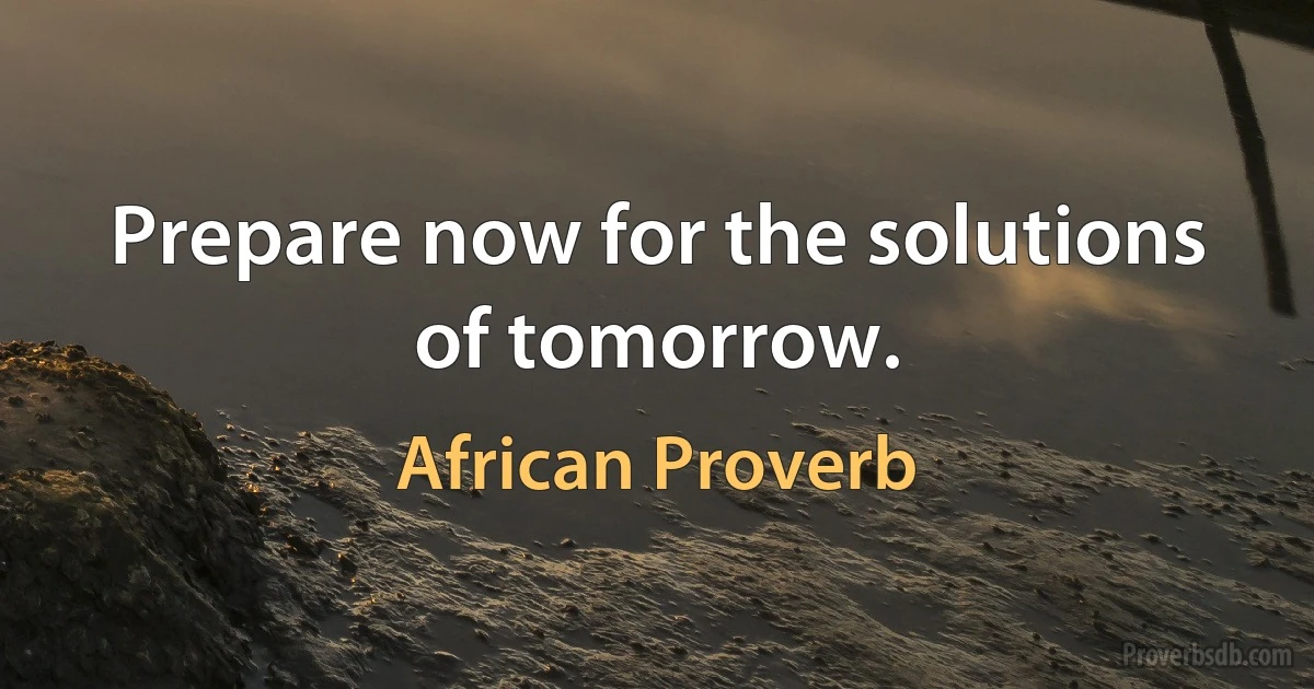 Prepare now for the solutions of tomorrow. (African Proverb)