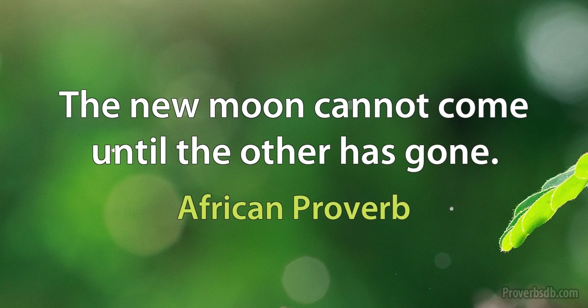 The new moon cannot come until the other has gone. (African Proverb)