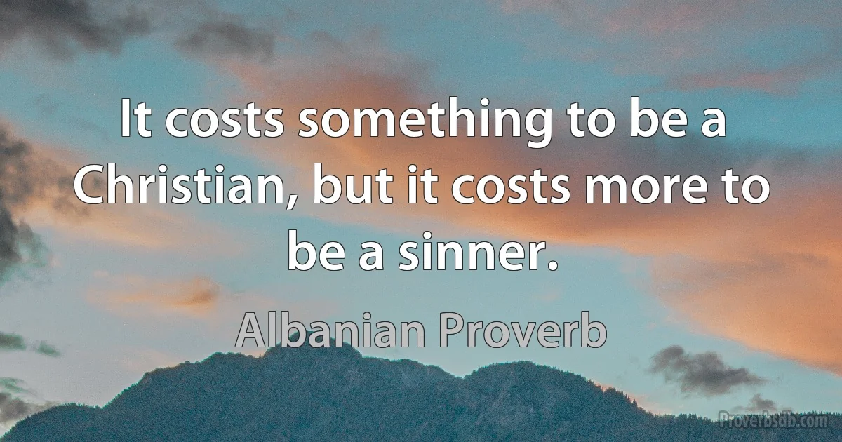 It costs something to be a Christian, but it costs more to be a sinner. (Albanian Proverb)